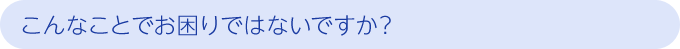 こんなことでお困りではないですか？